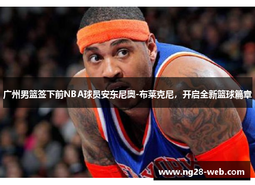 广州男篮签下前NBA球员安东尼奥-布莱克尼，开启全新篮球篇章